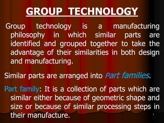GROUP TECHNOLOGY
Group technology is a manufacturing
philosophy in which similar parts are
identified and grouped together to take the
advantage of their similarities in both design
and manufacturing.
Similar parts are arranged into Part families.
Part family: It is a collection of parts which are
similar either because of geometric shape and
size or because of similar processing steps in
their manufacture. 1
 