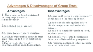 Advantages & Disadvantages of Group Tests:
Advantages
1.Examiner can be administered
to very large numbers
simultaneously
2.Simpliﬁed examiner role.
3. Scoring typically more objective.
4.Large, representative samples often
used leading to better established
norms
5. Can have a higher validity
co-efficient than an individual test.
Disadvantages
1.Scores on the group test are generally
dependent on the reading ability.
2.Examiner has less opportunity to
obtain cooperation and maintain
interest.
3.Couldn’t detected if examinee tired,
anxious, unwell.
4.Emotionally disturbed children do
better on individual than group tests.
5.Information obtained is less accurate
than the individual tests
 