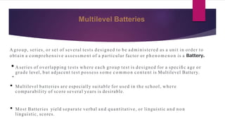 Multilevel Batteries
A group, series, or set of several tests designed to be administered as a unit in order to
obtain a comprehensive assessment of a particular factor or p h en o men o n is a Battery.
• A series of overlapping tests where each group test is designed for a speciﬁc age or
grade level, but adjacent test possess so me c o m m o n content is Multilevel Battery.
•
• Multilevel batteries are especially suitable for used in the school, where
comparability of score several years is desirable.
• Most Batteries yield separate verbal an d quantitative, or linguistic an d n o n
linguistic, scores.
 