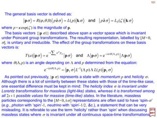101
∑−=
µ
µ
µ
δδ Paia 1T )(
2017
MRT
The Poincaré group has ten generators – one for each of its independent one-parameter
subgroups. We consider first those associated with infinitesimal translations.
Generators and the Lie Algebra
The covariant generators for translation {Pµ} are defined by the following expression
for infinitesimal translations:
where 1 is the unit matrix and {δ aµ} are components of an arbitrary small four-
dimensional displacement vector. The corresponding contravariant generators {Pµ} are
defined by Pµ =Σν gµνPν so that P0 =−P0 and Pi =Pi. The generator for time translations P0
with be shown to relate to the energy operator – or Hamiltonian H – in physics. In that
context, we shall refer to P={Pµ} collectively as the four-momentum operator. As usual,
finite translations can be expressed in terms of the generators by exponentiation:
∑−
= µ µ
µ
Pai
aT e)(
Under the Lorentz group, the generators {Pµ} transform as four-coordinate unit vectors:
for all ΛΛΛΛ∈L+. Correspondingly, the covariant generators {Pµ} transform as:
∑Λ=−
ν
ν
ν
µµ PP 1
ΛΛΛΛΛΛΛΛ
~
∑ −−
Λ=
ν
νµ
ν
µ
PP ][ 11
ΛΛΛΛΛΛΛΛ
 