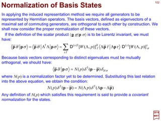 102
∑−=
µν
µν
µν
δδ M
i
ω
2
)ω( 1ΛΛΛΛ
2017
MRT
The covariant generators for Lorentz transformations {Mµν} are anti-symmetric tensors
defined by the following expression for infinitesimal rotations in Minkowski space:
where δωµν =−δωµν are anti-symmetrical infinitesimal parameters. The corresponding
contravariant generators are:
∑=
λσ
σν
λσ
µλµν
gMgM
Hence, with m=1,2,3 we have M0m =−M0m =Mm0 and Mmn =Mmn.
∑∑ ==
k
k
knmnm
nm
nm
nmkk JMMJ εε and
A spatial rotation in the (m,n) plane can be interpreted as a rotation around the k-axis
when (k,m,n) is some permutation of (1,2,3). In previous chapters we have used the
notation R(δθ)=1−iΣkδθ kJk. Comparing with ΛΛΛΛ(δω)=1−(i/2)ΣµνδωµνMµν we can make
the identification δθ 1=δω23 and J1=M23 plus cyclic permutations. In a more compact
notation, we can write:
The association of rotation in the (m,n) plane with a unique axis (k) perpendicular to
that plane is a special property of three-dimensions. In the four-dimensional
Minkowski space, the subspace perpendicular to a plane is multi-dimensional – there
is no unique axis associated with a set of one-parameter rotations.
ˆ
 