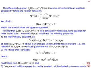 105
22
01 P−=−≡ ∑ PPPC
µ
µ
µ
2017
MRT
To study the unitary irreducible representation of the Poincaré group, we shall use
exclusively the method of induced representation, as it brings out features of the
representations which are manifestly related to physical allocations. In fact, the natural
correspondence between the basis vectors of unitary irreducible representations
of P and quantum mechanical states of elementary physical systems stands out
as one of the remarkable monuments to unity between mathematics and physics.
Representation of the Poincaré Group
~
The induced representation method is based on the use of the Abelian invariant
subgroup of translations {T4: T(a)}. The basis vectors will be chosen as eigenvectors of
the generators of translation Pµ, along with commutating operators chosen from the Lie
algebra of the relevant little group. The eigenvalues of Pµ will be denoted by pµ. Our
experience with the Euclidean groups suggest that the square of the four-momentum is
a Casimir operator which commutes with all generators, hence all group
transformations. We define this operator as:
Likewise, the eigenvalues of C1 will be denoted by c1. The irreducible representation
of P are labelled, among other indices, by c1. So, we shall consider basis vectors with a
definite linear momentum vector pµ which is related to c1 by:
~
∑−=
µ
µ
µ ppc1
 