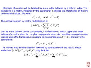 Here are a few definitions of vectors and vector indices:
11
n
n
n
i
i
i
xxxx eeeex ˆˆˆˆ 2
2
1
1
1
+++== ∑=
L
2017
MRT
2. Certain linear spaces have non-trivial invariant metric tensors, say gij. In that case, it
is convenient to distinguish between contravariant components of a vector labeled by an
upper index as above, and covariant components of the same vector labelled by a lower
index defined by:
∑∑ ==
==
n
j
j
jii
n
j
j
jii xgxxgx
11
and
such that the scalar product Σi xi yi is an invariant. The metric tensor for Euclidean
spaces is the Kronecker delta function: gij =δij . Hence, for Euclidean spaces, xi =xj.
3. Vectors in general linear vector spaces will be formally denoted by Greek or Latin
letters inside Dirac’s | 〉 (‘ket’) or 〈 | (‘Bra’) symbols (e.g., |x〉, |ξ 〉, …, or 〈 f |, 〈ψ |, … &c.)
4. Multiplication of a vector |x〉 by a number α can be written in three equivalent ways:
xxx ααα =⋅=
1. Vectors in ordinary two- or three-dimensional Euclidean spaces will be denoted by
boldface single Latin letters (e.g., x, y,…&c.) Unit vectors (i.e., vectors of unit length) will
be distinguished by an overhead caret (e.g., ê, u, z,…&c.) Basis vectors in n-
dimensional Euclidean space will be denoted by {êi ,i=1,2,…,n}. The components of x
with respect to this basis are denoted by {xi,i=1,2,…,n} where:
ˆ ˆ
 