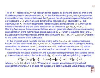 114
01113111 === σσσσσσ µµ
ppppp iWJpP and,
2017
MRT
With W1,2 replaced by P1,2 we recognize this algebra as being the same as that of the
Euclidean group in two-dimensions, E2. In the Euclidean Groups E2 and E3 chapter the
irreducible unitary representations of the E2 group has degenerate representations that
correspond to w=0 which are one-dimensional with basis |mj 〉 labelled by mj , the
eigenvalue of J3. The non-degenerate representations correspond to w>0, they are all
infinite-dimensional and the basis vectors can be chosen as {|w mj 〉,mj =0,±1,…}.
Starting from any of these representations, we can generate a basis for a corresponding
representation of the full Poincaré group, labelled by mo (which is equal to zero) and w,
by applying the homogeneous Lorentz transformations L(p) (c.f., pµ =Σν[L(p)]µ
ν kν above)
to the basis vectors of the subspace.
In the physical world, no state corresponding to the [mo =0,w>0] representation are
known. On the other hand, the [mo =0,w=0,σ ] representations, with σ being the helicity,
are realized as photons (σ =±1), neutrino (σ =−1/2), and anti-neutrino (σ =1/2) states.
Hence, in the subsequent study, we shall confine ourselves to the degenerate case.
According to the above discussion, the subspace corresponding to the standard vector
p1 is one-dimensional and the basis vector |p1 σ〉 has the following defining properties:
where p1
µ=[κ,0,0,κ] and i=1,2. When σ is an integer, we obtain a single-valued
representation; when σ is an odd-half-integer, we obtain a double-valued representation.
 