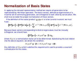 116
σσδδσσ )()( 3
pppp −= pN
2017
MRT
In applying the induced representation method we require all generators to be
represented by Hermitian operators. The basis vectors, defined as eigenvectors of a
maximal set of commuting generators, are orthogonal to each other by construction. We
shall now consider the proper normalization of these vectors.
Normalization of Basis States
where N(p) is a normalization factor yet to be determined. Substituting this last relation
into the above equation, we obtain the condition:
Because basis vectors corresponding to distinct eigenvalues must be mutually
orthogonal, we should have:
If the definition of the scalar product 〈p σ|p σ〉 is to be Lorentz invariant, we must
have:
∑ ΛΛΛΛ==
ττ
τ
σ
σ
τ ττσσσσ )],([)],([ )(†)(†
pp jj
WppWpppp DDΛΛΛΛΛΛΛΛ
)()()()( 33
pppp Λ−ΛΛ=− δδ pNpN
Any definition of N(p) which satisfies this requirement is said to provide a covariant
normalization for the states.
 