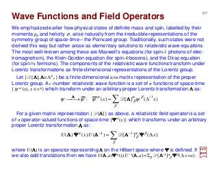 117
∑ −
Λ=→
β
βα
β
α
ψψψψ )(][)(: 1
xx ΛΛΛΛΛΛΛΛ
D
2017
MRT
We emphasized earlier how physical states of definite mass and spin, labelled by their
momenta pµ and helicity σ, arise naturally from the irreducible representations of the
symmetry group of space-time – the Poincaré group. Traditionally, such states were not
derived this way but rather arose as elementary solutions to relativistic wave equations.
The most well-known among these are Maxwell’s equations (for spin-1 photons of elec-
tromagnetism), the Klein-Gordon equation (for spin-0 bosons), and the Dirac equation
(for spin-½ fermions). The components of the relativistic wave functions transform under
Lorentz transformations as finite-dimensional representations of the Lorentz group.
Wave Functions and Field Operators
Let { D[ΛΛΛΛ],ΛΛΛΛ≡Λµ
ν } be a finite-dimensional n×n matrix representation of the proper
Lorentz group. A c-number relativistic wave function is a set of n functions of space-time
{ψ α (x), x ≡ xµ} which transform under an arbitrary proper Lorentz transformation ΛΛΛΛ as:
For a given matrix representation { D[ΛΛΛΛ]} as above, a relativistic field operator is a set
of n operator-valued functions of space-time {ΨΨΨΨα(x)} which transforms under an arbitrary
proper Lorentz transformation ΛΛΛΛ as:
∑ Λ= −−
β
βα
β
α
)(][)()()( 11
xUxU ΨΨΨΨΛΛΛΛΛΛΛΛΨΨΨΨΛΛΛΛ D
where U(ΛΛΛΛ) is an operator representing ΛΛΛΛ on the Hilbert space where ΨΨΨΨ is defined. If
we also add translations then we have U(ΛΛΛΛ,a)ΨΨΨΨα(x)U−1(ΛΛΛΛ,a)=Σβ D[ΛΛΛΛ−1]α
β ΨΨΨΨβ(Λx+a).
 