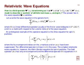 118
0)()],([ o =∂−Π∑β
βα
β xicm ΨΨΨΨh
2017
MRT
How is a field operator ΨΨΨΨα (x), transforming as U(ΛΛΛΛ)ΨΨΨΨα (x)U(ΛΛΛΛ−1)= Σβ D[ΛΛΛΛ−1]α
β ΨΨΨΨβ (Λ x),
made to describe a ‘particle’ of definite rest mass mo and spin j? The answer lies in
the wave equation ΨΨΨΨ(x) satisfies.
Relativistic Wave Equations
where Π is a linear differential operator(usually of the first or second degree in ∂µ =∂/∂xµ)
and it is a matrix with respect to the Lorentz index β of the wave equation.
0)(o =








+∂− ∑ xcmi ψγ
µ
µ
µ
h
where the four-component indices on the γ matrices and on ψ (x) have been
suppressed. The differential operator is linear in ∂ in this case. The simplest relativistic
wave equation is, however, the Klein-Gordon equation for spin-0 particles. The field
operator φ(x) has only one component and the differential operator Π is quadratic in ∂:
0)(
2
o
=














+∂∂− ∑ x
cm
φ
µ
µ
µ
h
Let us write the wave equation in the generic form:
An archetypical example of this operator equation is the Dirac equation for spin-½
particles:
 