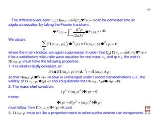 119
∫
∞
∞−
= h
h
xpi
p
pd
x e)(
)π2(
)( 3
4
ββ
ΦΦΦΦΨΨΨΨ
2017
MRT
The differential equation Σβ {Π[moc,−ih∂]}α
β ΨΨΨΨβ (x)=0 can be converted into an
algebraic equation by taking the Fourier transform:
We obtain:
0)(),()()],([ oo =Π≡Π∑ ppcmppcm β
β
βα
β ΦΦΦΦΦΦΦΦ
where the matrix indices are again suppressed. In order that Σβ {Π[moc,−ih∂]}α
β ΨΨΨΨβ (x)=
0 be a satisfactory relativistic wave equation for rest mass mo and spin j, the matrix
Π(moc,p) must have the following properties:
1. It is relativistically covariant, or:
),()(),()( o
1
o pcmpcm ΛΠ=Π −
ΛΛΛΛΛΛΛΛ DD
so that Π(moc,p)ΦΦΦΦβ (p)=0 above is unchanged under Lorentz transformations (i.e., the
validity of Π(moc,p)ΦΦΦΦ(p)=0 should guarantee that Π(moc,Λp)ΦΦΦΦ(Λp)=0);
2. The mass-shell condition:
0)(])([ 2
o
2
=+ pcmp ΦΦΦΦ
hence:
)(
~
])([)( 2
o
2
pcmpp ΦΦΦΦΦΦΦΦ += δ
must follow from Π(moc,p)ΦΦΦΦβ (p)=0; and
3. Π(moc,p) must act like a projection matrix to select out the desired spin components.
 