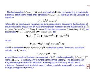 120
2
o
20
)( cmp +±= p
2017
MRT
The last equation [p2 +(moc)2]ΦΦΦΦ(p)=0 implies that ΦΦΦΦ(p) is non-vanishing only when its
argument satisfies the mass-shell condition p2 +(moc)2 =0. There are two solutions to the
equation:
referred to as positive and negative solutions, respectively. Separating the two types of
solutions and making use of an invariant integration measure on the mass shell (e.g., dp
=[1/(2πh)3](d3p/2p0) – c.f., Tung, P. 202 or for another measure c.f., Weinberg, P. 67), we
can rewrite ΨΨΨΨβ (x)=∫±∞[d4p/(2πh)3]ΦΦΦΦβ (p) exp(ipx/h) as:
~
∫
∞
∞−
−
−
+ += ]e)(e)([
~
)( hh xpixpi
pppdx ΦΦΦΦΦΦΦΦΨΨΨΨ
where:
],)]c([[
~
)( 21
o
20
pp ±+±==± mpp ΦΦΦΦΦΦΦΦ
and ΦΦΦΦ is defined by ΦΦΦΦ(p)=δ [p2 +(moc)2]ΦΦΦΦ(p) obtained earlier. The matrix equations
satisfied by ΦΦΦΦ±(p) are:
~ ~
0)(),( o =±Π ± ppcm ΦΦΦΦ
where it is understood that any occurrence of p0 in Π is to be replaced by [p2 +(moc)2]1/2.
Hence Π(moc,p) is in reality only a function of the three-vector p. The occurrence of
negative energy solutions in relativistic wave equations is closely related to the
existence of an anti-particle state for each ordinary particle state and the associated
charge conjugation symmetry.
 