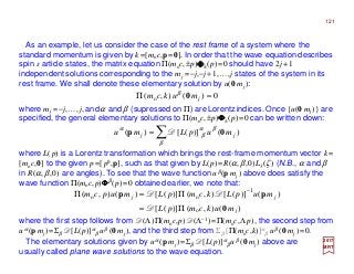 121
0)(),( o =Π jmukcm 0β
2017
MRT
As an example, let us consider the case of the rest frame of a system where the
standard momentum is given by k=[moc,p=0]. In order that the wave equation describes
spin s article states, the matrix equation Π(moc,±p)ΦΦΦΦ±(p)=0 should have 2j+1
independent solutions corresponding to the mj =−j,−j+1,…,j states of the system in its
rest frame. We shall denote these elementary solution by u(0 mj ):
where mj =−j,…, j, andα and β (supressed on Π) are Lorentz indices. Once {u(0 mj )} are
specified, the general elementary solutions to Π(moc,±p)ΦΦΦΦ±(p)=0 can be written down:
∑=
β
βα
β
α
)()]([)( jj mupLmu 0p D
where L(p) is a Lorentz transformation which brings the rest-frame momentum vector k=
[moc,0] to the given p=[p0,p], such as that given by L(p)=R(α,β,0)L3(ζ ) (N.B., α and β
in R(α,β,0) are angles). To see that the wave function uβ(p mj ) above does satisfy the
wave function Π(moc,p)ΦΦΦΦβ(p)=0 obtained earlier, we note that:
)(),()]([
)()]([),()]([)(),(
o
1
oo
j
jj
mukcmpL
mupLkcmpLmupcm
0
pp
Π=
Π=Π −
D
DD
where the first step follows from D(Λ)Π(moc,p) D(Λ−1)=Π(moc,Λp), the second step from
uα (p mj)=Σβ D[L(p)]α
β uβ (0 mj ), and the third step from Σβ [Π(moc,k)]α
β uβ (0 mj )=0.
The elementary solutions given by uα (p mj )=Σβ D[L(p)]α
β uβ (0 mj ) above are
usually called plane wave solutions to the wave equation.
 