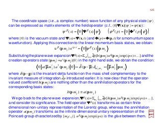 125
( )ϕϕψψ ββββ
)(0)()(0)( ppxx ΦΦΦΦΨΨΨΨ ==
2017
MRT
The coordinate space (i.e., a complex number) wave function of any physical state |ψ 〉
can be expressed as matrix elements of the field operator (c.f., 〈0|ΨΨΨΨ(x)|ψ 〉=ψ(x)):
where |0〉 is the vacuum state and ΨΨΨΨ(x)=ΨΨΨΨ(x,t) (and ΦΦΦΦ(p)=ΦΦΦΦ(p,t) for a momuntum space
wavefunction). Applying this connection to the linear momentum basis states, we obtain:
j
xpi
j mxm pp )(0e)(u ββ
ψ=
Substituting the plane wave expansionΨΨΨΨβ (x)=Σσ ∫±∞ dp[b(p mj)uβ(p mj)exp(ipx)+…] andthe
creation operators state |pmj 〉=a†(p mj )|0〉 in the right-hand side, we obtain the condition:
jjmmjj mmmama jj
pppppp ′=−=′ ′δδ )(
~
0)()(0 †
~
where δ(p−p) is the invariant delta function on the mass shell complementary to the
invariant measure of integration dp introduced earlier. It is now clear that the operator-
valued coefficient b(p mj ) are nothing other than the annihilation operators for the
corresponding basis states:
~
)()( jj mamb pp ≡
We go back to the plane wave expansion,ΨΨΨΨβ (x)=Σmj
∫±∞ dp[b(p mj )uβ (p mj )exp(ipx)+…],
and consider its significance. The field operator ΨΨΨΨβ (x) transforms as certain finite
dimensional non-unitary representation of the Lorentz group, whereas the annihilation
operator a(p mj ) transforms as the infinite dimensional unitary representation of the
Poincaré group characterized by [moc, j]. uβ (p mj )exp(ipx) is the glue between them.
~
 