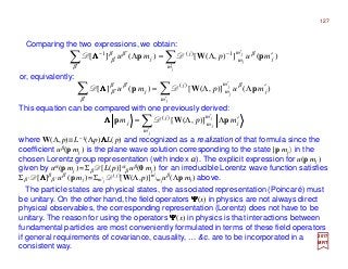 127
∑∑ ′
′−
′
′
′
−
′Λ=Λ
j
j
j
m
j
m
m
j
j mupmu )(]),([)(][ 1)(1
pWp β
β
ββ
β DD ΛΛΛΛ
2017
MRT
Comparing the two expressions, we obtain:
or, equivalently:
∑∑ ′
′
′
′
′ ′ΛΛ=
j
j
j
m
j
m
m
j
j mupmu )()],([)(][ )(
pWp β
β
ββ
β DD ΛΛΛΛ
This equation can be compared with one previously derived:
∑′
′
′ΛΛ=
j
j
j
m
j
m
m
j
j mpm pWp )],([)(
DΛΛΛΛ
where W(Λ,p)≡L−1(Λp)ΛΛΛΛL(p) and recognized as a realization of that formula since the
coefficient uβ(p mj ) is the plane wave solution corresponding to the state |p mj 〉 in the
chosen Lorentz group representation (with index α). The explicit expression for u(p mj )
given by uα(p mj ) =Σβ D[L(p)]α
β uβ(0 mj ) for an irreducible Lorentz wave function satisfies
Σβ ′ D[ΛΛΛΛ]β
β ′ uβ ′(p mj )=Σm′j
D( j)[W(Λ,p)]m′j
mj
uβ(Λp mj ) above.
The particle states are physical states, the associated representation (Poincaré) must
be unitary. On the other hand, the field operators ΨΨΨΨ(x) in physics are not always direct
physical observables, the corresponding representation (Lorentz) does not have to be
unitary. The reason for using the operators ΨΨΨΨ(x) in physics is that interactions between
fundamental particles are most conveniently formulated in terms of these field operators
if general requirements of covariance, causality, … &c. are to be incorporated in a
consistent way.
 