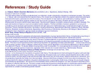 2017
MRT
J.J. Sakurai, Modern Quantum Mechanics, Second Edition (Jim J. Napolitano), Addison-Wesley, 1994.
University of California at Los Angeles
This best-selling classic provides a graduate-level, non-historical, modern introduction of quantum mechanical concepts. The author,
J. J. Sakurai, was a renowned theorist in particle theory. This revision by Jim Napolitano retains the original material and adds topics
that extend the book’s usefulness into the 21st century. The introduction of new material, and modification of existing material,
appears in a way that better prepares readers for the next course in quantum field theory. Readers will still find such classic
developments as neutron interferometer experiments, Feynman path integrals, correlation measurements, and Bell’s inequality. The
style and treatment of topics is now more consistent across chapters. The Second Edition has been updated for currency and
consistency across all topics and has been checked for the right amount of mathematical rigor. Fundamental Concepts, Quantum
Dynamics, Theory of Angular Momentum, Symmetry in Quantum Mechanics, Approximation Methods, Scattering Theory, Identical
Particles, Relativistic Quantum Mechanics, Appendices, Brief Summary of Elementary Solutions to Shrödinger’s Wave Equation.
Intended for those interested in gaining a basic knowledge of quantum mechanics.
Wu-Ki Tung, Group Theory in Physics, World Scientific, 1985.
Michigan State University
An introductory textbook for graduates and advanced undergraduates on group representation theory. It emphasizes group theory’s
role as the mathematical framework for describing symmetry properties of classical and quantum mechanical systems.
“This book is written to meet precisely this need of the lack of suitable textbooks on general group-theoretical methods in physics for
all serious students of experimental and theoretical physics at the beginning graduate and advanced undergraduate level.” Physics
Briefs; “This book is well organized and the material is presented in an appealing and easily absorbed style, ... comes closer than any
other to being a modern version of Wigner’s classic Group Theory and its Application to the Quantum Mechanics of Atomic Spectra.”
Foundations of Physics; “A valuable addition to group theory texts for physicists. It is most appropriate for students who have taken
or are taking graduate quantum mechanics, especially if their interests lie in modern field theory.” Mathematical Reviews.
Steven Weinberg, The Quantum Theory of Fields, Volume I, Cambridge University Press, 1995.
Josey Regental Chair in Science at the University of Texas at Austin
Volume 1 (of 3) introduces the foundations of quantum field theory. The development is fresh and logical throughout, with each step
carefully motivated by what has gone before, and emphasizing the reasons why such a theory should describe nature. After a brief
historical outline, the book begins anew with the principles about which we are most certain, relativity and quantum mechanics, and
the properties of particles that follow from these principles. Quantum field theory emerges from this as a natural consequence. The
author presents the classic calculations of quantum electrodynamics in a thoroughly modern way, showing the use of path integrals
and dimensional regularization. His account of renormalization theory reflects the changes in our view of quantum field theory since
the advent of effective field theories. The book’s scope extends beyond quantum electrodynamics to elementary particle physics, and
nuclear physics. It contains much original material, and is peppered with examples and insights drawn from the author’s
experience as a leader of elementary particle research.
128
References / Study Guide
 