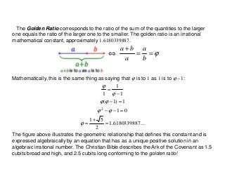 ...6180339887.1
2
51
01
1)1(
1
1
1
2
=
+
=
=−−
=−
−
=
ϕ
ϕϕ
ϕϕ
ϕ
ϕ
The Golden Ratio corresponds to the ratio of the sum of the quantities to the larger
one equals the ratio of the larger one to the smaller. The golden ratio is an irrational
mathematical constant, approximately 1.6180339887.
ϕ==
+
⇔
b
a
a
ba
The figure above illustrates the geometric relationship that defines this constant and is
expressed algebraically by an equation that has as a unique positive solution in an
algebraic irrational number. The Christian Bible describes the Ark of the Covenant as 1.5
cubits broad and high, and 2.5 cubits long conforming to the golden ratio!
Mathematically, this is the same thing as saying that ϕ is to 1 as 1 is to ϕ −1:
 