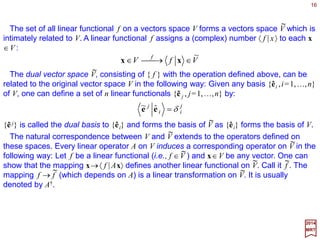 Linear transformations (e.g., using first-order operators) on vector spaces form the basis
for all analysis on vector spaces.
16
2017
MRT
VAV A
∈→∈ xx
A linear transformation (operator) A is a mapping of the elements of one vector space,
say V, onto those of another, say V, such that:
Now, if:
2211 xxy αα ++++=
for all |y〉∈V, then:
2211 xxy AAA αα ++++=
for all |Ay〉∈V.
xxx AAA
≡→
Linear Transformations
It is convenient to adopt the alternative notation |Ax〉=A|x〉, introduced by Dirac:
The reader that is not necessarily acquainted with vector spaces of this kind is truly
encouraged to first review and digest to some degree the first few chapters of P. A. M.
Dirac’s masterpiece: The Principles of Quantum Mechanics, Clarendon Press; Fourth
Edition edition (newer english 2012-2013 editions are now available via searches on
Amazon). I mean, guys like R.P. Feynman and S.Weinberg read it,understood it,and
later managed to ponder on their own formulation of quantum fields based on reading it!
_
_
 