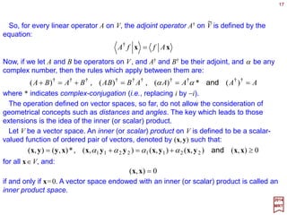 Given any two vector spaces Vn and Vm with respective bases {êi ,i=1,…,n} and {êj ,j=
1,…,m}, every linear operator A from Vn to Vm can be represented by a m×n component
transformation matrix Aj
i. The correspondence is established as follows…
17
∑∑ ∑∑ ∑∑∑ =








=








====
= j
j
j
j
j
i
ij
i
i j
j
j
i
i
i
i
i
n
i
i
i
yxAAxAxxAA eeeeexy ˆˆˆ)ˆ()ˆ(
1
2017
MRT
Consider an arbitrary vector x∈Vn. It has components {xi} with respect to the basis
{êi}.The vector |y〉=A|x〉 lies in Vm, it has components {y j} with respect to the basis {êj}.
How are {y j} related to {xi}? The answer lies in:
This equation defines the m×n transformation matrix Aj
i for given A, {êi}, and {êj}.
since Axi =xiA does commute (i.e., Axi −xiA=0) which implies:
on account of the linear independence of {ê j}.






















=












= ∑ nm
n
m
n
mi
ij
i
j
x
x
AA
AA
y
y
xAy M
K
MOM
K
M
1
1
11
1
1
or
∑=
=
m
j
j
j
ii AA
1
ˆˆ ee
Since êi∈Vn, each of the n vectors Aêi∈Vm can be written as a linear combination of
the Vm basis {êj}:
 