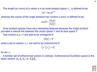 18
∑∑ =
−
=
=⇔=
m
j
j
j
ii
n
i
i
i
jj SS
1
1
1
ˆ][ˆˆ][ˆ ueeu
2017
MRT
The choice of basis on a vector space is quite arbitrary. How does the change to a diffe-
rent basis affect the matrix representation of vectors and linear operators? Let {êi ,i=1,
…,n} and {uj , j=1,…,m} be two different bases of Vn, then:
where [S]=S is a non-singular matrix (i.e., a matrix that has an inverse, [S−1]=S−1).
Consider an arbitrary vector x∈Vn. Let {xê
i} and {xu
i} be the components of x with
respect to the two bases, |ê〉 and |u〉, respectively. Since |x〉=Σi xê
i |êi〉=Σi xu
i|ui〉, we can
use the above equation to derive:
ˆ
∑∑ −
=⇔=
i
ij
i
j
j
ji
j
i
xSxxSx euue ˆ
1
ˆˆˆ ][][
Similarly, if A|êi〉=Σl[Aê]l
i|êl〉 and A|uj〉=Σk[Au]k
j|uk〉, then our equation above for |uj〉
implies:
∑∑ −−
=⇔=
l
l
l
ll
i
j
ik
i
k
j
nm
n
i
m
nmi SASASASA ][][][][][][][][ ˆ
1
ˆ
1
ˆˆ euue
A change of basis on a vector space thus causes the matrix representation of the linear
operators to undergo a similarity transformation given by our last equations for [Aê] and
[Au].
ˆˆ
ˆˆˆ
ˆ
ˆ
ˆ
ˆ
Similarity Transformations
 