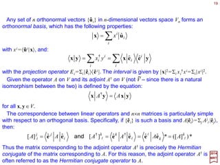 19
VfV f ~
∈→∈ xx
2017
MRT
The set of all linear functional f on a vectors space V forms a vectors space V which is
intimately related to V. A linear functional f assigns a (complex) number 〈 f | x〉 to each
x∈V :
~
The dual vector space V, consisting of { f } with the operation defined above, can be
related to the original vector space V in the following way: Given any basis {êi ,i=1,…,n}
of V, one can define a set of n linear functionals {ẽ j , j=1,…,n} by:
~
j
ii
j
δ=ee ˆ~
{ẽ j} is called the dual basis to {êi} and forms the basis of V as {êi} forms the basis of V.
~
The natural correspondence between V and V extends to the operators defined on
these spaces. Every linear operator A on V induces a corresponding operator on V in the
following way: Let f be a linear functional (i.e., f ∈V ) and x∈V be any vector. One can
show (Exercise) that the mapping x→〈 f | Ax〉 defines another linear functional on V. Call
it f . The mapping f → f (which depends on A) is a linear transformation on V. It is
usually denoted by A†.
~
~
~
~
~~ ~
Dual Vector Spaces
 