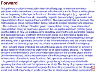 Group theory provides the natural mathematical language to formulate symmetry
principles and to derive their consequences in Mathematics and in Physics. Although we
will not be proving it, the special functions of mathematical physics (e.g., spherical
harmonics, Bessel functions, &c.) invariably originate from underlying symmetries and
representations found in group theory problems. The main subject here is, however, the
mathematics of group representation theory, with all its inherent simplicity and elegance.
2017
MRT
The outline is as follows: Standard group representation theory; basic elements of
representation theory of continuous groups in the Lie algebra approach (without going
into the details of how Lie algebras come about) by studying the one-parameter rotation
and translation groups; treatment of the rotation group in three-dimensional space (i.e.,
SO(3)); explore basic techniques in the representation theory of inhomogeneous groups
and; finally, offer a systematic derivation of the finite-dimensional and the unitary repre-
sentation of the Lorentz group, and the unitary representation of the Poincaré group.
The Poincaré group embodies the full continuous space-time symmetry of Einstein’s
special relativity which underlies pretty much all of contemporary physics. The relation
between finite-dimensional (non-unitary) representations of the Lorentz group and the
(infinite-dimensional) unitary representation of the Poincaré group is discussed in detail
in the context of relativistic wave functions, field operators and wave equations.
In geometrical and physical applications, group theory is closely associated with
symmetry transformations of the system under study. The theory of group representation
provides the natural mathematical language for describing symmetries of the physical
world, and most importantly, in whatever number of dimensions we deem necessary!
Forward
2
 