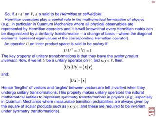 20
AAAAABBABABA ===+=+ ††††††††††
)(*)()()( and,, αα
2017
MRT
So, for every linear operator A on V, the adjoint operator A† on V is defined by the
equation:
~
xx AffA =†
Now, if we let A and B be operators on V, and A† and B† be their adjoint, and α be any
complex number, then the rules which apply between them are:
where * indicates complex-conjugation (i.e., replacing i by −i).
The operation defined on vector spaces, so far, do not allow the consideration of
geometrical concepts such as distances and angles. The key which leads to those
extensions is the idea of the inner (or scalar) product.
Let V be a vector space. An inner (or scalar) product on V is defined to be a scalar-
valued function of ordered pair of vectors, denoted by (x,y) such that:
0),(),(),(),(*),(),( 22112211 ≥+=+= xxyxyxyyxxyyx and, αααα
for all x∈V, and:
0),( =xx
if and only if x=0. A vector space endowed with an inner (or scalar) product is called an
inner product space.
Adjoint Operator and Inner Product
 