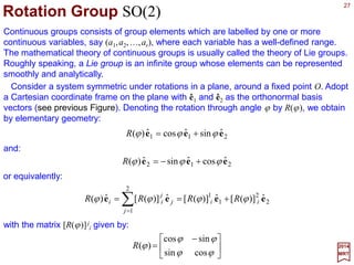 27
)ˆˆ(
2
1
ˆ 21 eee i±=± m
2017
MRT
A representation U(G) on V is irreducible if there is no non-trivial subspace in V with
respect to U(G). Otherwise, the representation is reducible (i.e., broken down further).
The one-dimensional subspace spanned by ê1 (or ê2) is not invariant under the group
R(2). However, if we form the following linear combination of (complex) vectors:
Under the action of U(ϕ), the unit vector ê+ =−(1/√2)(ê1+iê2) transform to:






−=
−−−=
+−−−=





−=
=
−
++
)ˆˆ(
2
1
e
)]sin(cosˆ)sin(cosˆ[
2
1
)]cosˆsinˆ()sinˆcosˆ[(
2
1
)ˆˆ(
2
1
)(
ˆ)(ˆ
21
21
212121
ee
ee
eeeeee
ee
i
iii
iiU
U
i
−−−−
−−−−
−−−−−−−−
ϕ
ϕϕϕϕ
ϕϕϕϕϕ
ϕ
since exp(±iϕ)=cosϕ ±isinϕ. Collecting, we get:
+
−
+ = ee ˆeˆ ϕi
In similar fashion, we obtain:
−− = ee ˆeˆ)( ϕ
ϕ i
U
 