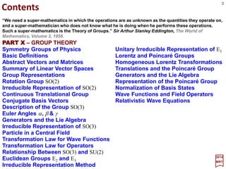 Contents
2017
MRT
PART VI – GROUP THEORY
Symmetry Groups of Physics
Basic Definitions and Abstract Vectors
Matrices and Matrix Multiplication
Summary of Linear Vector Spaces
Linear Transformations
Similarity Transformations
Dual Vector Spaces
Adjoint Operator and Inner Product
Norm of a Vector and Orthogonatility
Projection, Hermiticity and Unitarity
Group Representations
Rotation Group SO(2)
Irreducible Representation of SO(2)
Continuous Translational Group
Conjugate Basis Vectors
Description of the Group SO(3)
Euler Angles α, β & γ
Generators and the Lie Algebra
Irreducible Representation of SO(3)
Particle in a Central Field
Transformation Law for Wave Functions
Transformation Law for Operators
Relationship Between SO(3) and SU(2)
Single Particle State with Spin
Euclidean Groups E2 and E3
Irreducible Representation Method
Unitary Irreducible Representation of E3
Lorentz and Poincaré Groups
Homogeneous Lorentz Transformations
Translations and the Poincaré Group
Generators and the Lie Algebra
Representation of the Poincaré Group
Normalization of Basis States
Wave Functions and Field Operators
Relativistic Wave Equations
General Solution of a Wave Equation
Creation and Annihilation Operators
References
“We need a super-mathematics in which the operations are as unknown as the quantities they operate on,
and a super-mathematician who does not know what he is doing when he performs these operations.
Such a super-mathematics is the Theory of Groups.” Sir Arthur S. Eddington, The World of Mathematics,
Volume 3, 1956.
3
 