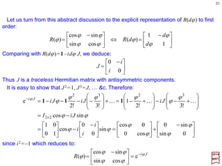 31
∑∑∑ ==≡→
i j
ij
ij
i
i
i RxRR xeexxx )]([ˆˆ)()( ϕϕϕ
2017
MRT
Let x be an arbitrary vector in the plane with components [x1,x2] with respect to the
basis {êi} (i.e., x=Σi xiêi ). Then x transforms under rotation R(ϕ) according to:
Since x=Σj x jêj , we obtain:
∑=
i
ij
i
j
xRx )]([ ϕ
Geometrically, it is obvious that the length of vectors remains invariant under rotations
(i.e., |x|2 =Σi xi xi =|x|2 =Σi xi xi). Using this last equation, we obtain the condition on the
rotational matrices:
1≡)()( ϕϕ T
RR
where RT denotes the transpose of R, and 1 is the trivial element (i.e., unit matrix). Real
matrices satisfying this last trivial condition are called orthogonal matrices.
This last equation also implies that [detR(ϕ)]2 =1 or detR(ϕ)=±1. The explicit formula
for R(ϕ) indicates that we must impose the more restrictive condition:
1)(det =ϕR
for all ϕ. Matrices satisfying this determinant condition are said to be special. Hence
these rotation matrices are special orthogonal matrices of rank 2; they are
designated as SO(2) matrices.
 