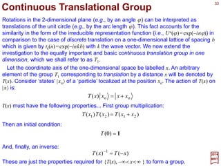 33
ϕ
ϕ
ϕϕϕϕ
ϕϕϕϕϕϕϕϕϕ
d
Rd
dRdR
JRidRJdiRdRRdR
)(
)()(
])([)())(()()()(
+=+
−+=⋅−==+ 11
2017
MRT
Next, consider the rotation R(ϕ +dϕ), which can be evaluated in two ways:
Comparing the two equations, we get the differential equation:
0)(
)(
)(
)(
=+⇒−= ϕ
ϕ
ϕ
ϕ
ϕ
ϕ
RJi
d
Rd
RJi
d
Rd
We have, of course, also the boundary condition R(0)≡1.
Ji
R ϕ
ϕ −
= e)(
J is called the generator of the group.
The solution to this last first-order differential equation (in constant coefficients) is
therefore unique for all two-dimensional rotations can be expressed in terms of the
operator J as:
ϕ
ϕ
ϕ
dJi
R
Rd
−=
)(
)(
When integration is done we get:
ϕϕ JiCR −=+)(ln
and by exponentiating and using R(0)≡1 to find that C=0 and then we get the solution:
 