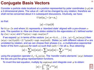 35
2017
MRT
Consider any representation of SO(2) defined on a finite dimensional vector space V. Let
U(ϕ) be the operator on V which corresponds to R(ϕ). Then, according to R(ϕ2)R(ϕ1)=
R(ϕ2 +ϕ1), we must have U(ϕ2)U(ϕ1)=U(ϕ2 +ϕ1) =U(ϕ1)U(ϕ2) with the same
understanding that U(ϕ)=U(ϕ ±2π). For an infinitesimal transformation, we can again
define an operator corresponding to the generator J in R(dϕ)=1 − idϕ J. We use the
same letter J to denote this operator:
Irreducible Representation of SO(2)
JdidU ϕϕ −= 1)(
Repeating the arguments of the last chapter, we obtain:
Ji
U ϕ
ϕ −
= e)(
which is now an operator equation on V. If U(ϕ) is to be unitary for all ϕ, J must be
Hermitian.
Since SO(2) is an Abelian group, all its irreducible representations are one-
dimensional. This means that given any vector |α〉 in a minimal invariant subspace under
SO(2) we must have J|α〉=α|α〉 and U(ϕ)|α〉=exp(−iϕα)|α〉 where the label α is a real
number chosen to coincide with the eigenvalue of the Hermitian operator J. In order to
satisfy the global constant U(ϕ)=U(ϕ ±2π), a restriction must be placed on the
eigenvalue α. Indeed, we must have exp(+2πiα)≡1, which implies that α is an integer.
We denote this integer by m, and the corresponding representation by Um:
mmUmmmJ mim ϕ
ϕ −
== e)(and
 