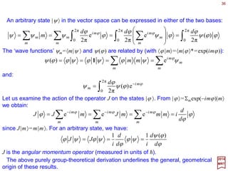 36
oo)( xxxxT +=
2017
MRT
Rotations in the two-dimensional plane (e.g., by an angle ϕ) can be interpreted as
translations of the unit circle (e.g., by the arc length ϕ). This fact accounts for the
similarity in the form of the irreducible representation function (i.e., Un(ϕ)=exp(−inϕ)) in
comparison to the case of discrete translation on a one-dimensional lattice of spacing b
which is given by tk(n)=exp(−inkb) with k the wave vector. We now extend the
investigation to the equally important and basic continuous translation group in one
dimension, which we shall refer to as T1.
Continuous Translational Group
Let the coordinate axis of the one-dimensional space be labelled x (the generalization
to the three dimensional case is trivially done for x or r). An arbitrary element of the
group T1 corresponding to translation by a distance x will be denoted by T(x). Consider
states |xo〉 of a particle localized at the position xo. The action of T(x) on |x〉 is:
T(x) must have the following properties... First group multiplication:
)()()( 2121 xxTxTxT +=
And, finally, an inverse:
These are just the properties required for {T(x), −∞< x<∞} to form a group.
)()( 1
xTxT −=−
1≡)0(T
Then an initial condition:
 