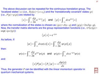 37
PxdidxT −= 1)(
2017
MRT
For an infinitesimal displacement denoted by dx, we have:
which defines the (displacement-independent) generator of translation P. Next, we write
T(x+dx) in two different ways (like before for R(ϕ)):
xd
xTd
xdxTxdxT
PxTixdxTPxdixTxdTxTxdxT
)(
)()(
])([)())(()()()(
+=+
−+=−==+ 11
Comparing the two equations, we get the differential equation dT(x)/dx=−iPT(x) and
considering the boundary condition T(0)≡1, this differential equation yields the unique
solution:
xPi
xT −
= e)(
With T(x) written in this form, all the required group properties are satisfied. This
derivation is identical to that given for the rotation group SO(2). The only difference is
that the parameter x in T(x) is no longer restricted to a finite range as for ϕ in R(ϕ).
As before, all irreducible representations of the translation group are one-dimensional.
For unitary representations, the generator P corresponds to a Hermitian operator with
real eigenvalues, which we shall denote by p. For the representation T(x)→Up(x), we
obtain:
ppxUpppP xpip −
== e)(and
 