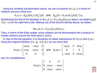 42
∑=
=→
3
1
ˆˆˆ
j
j
j
iii eee RR
2017
MRT
The groups discussed so far have all been Abelian. The group multiplication rules are
very simple and the representation functions share universal features. We now study the
best known and most useful non-Abelian continuous group – SO(3), the group of ortho-
gonal (i.e., the O) rotations in three dimensions (i.e., the (3)) with unit determinant (i.e.,
special, S). The SO(3) group consists of all continuous linear transformations in three-
dimensional Euclidean space which leave the length of coordinate vectors invariant.
Description of the Group SO(3)
Consider a Cartesian coordinate frame specified by the orthonormal vectors êi, i=1,2,
3. Under a rotation:
where Rj
i are elements of 3×3 rotational matrices. Let x be an arbitrary vector, x=Σi xiêi,
then x→x under rotation R such that:
∑=≡
j
ji
j
ii
xxx R
The requirement that |x|=|x|, or Σi xi xi =Σi xi xi, yields RRT =RTR≡1 for all rotational
matrices. Real matrices satisfying this condition have determinants equal to ±1. Since
all physical rotations can be reached continuously from the identity transformation
(i.e., zero angle of rotation), and since the determinant for the latter is +1, it follows
that all rotation matrices must have determinant +1. Thus, in addition to R RT =RTR=
1, the matrices R are restricted by the condition det R=1.
 