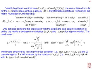 43
i
j
j
j
i
k
k
k
i
kj
k
j
i
k
j
j
j
j
ii eeeeee ˆˆ][ˆ][ˆ][][ˆ][ˆ 3312121212 RRRRRRRRRR ===== ∑∑∑∑
Consider performing rotation R1, followed by rotation R2. The effect on the coordinate
vectors can be expressed as follows:
Therefore, the net result is equivalent to a single rotation R3:
312 RRR =
where matrix multiplication on the right-hand side is understood. The conclusions are:
1. the product of two SO(3) matrices is again an SO(3) matrix;
2. the identity matrix is an SO(3) matrix; and
3. each SO(3) matrix has an inverse–the rotation matrices for a group–the SO(3) group.
The SO(3) group manifold in the angle-axis
parameterization.
2017
MRT
x
y
z
ψ
θ
ϕ
Any rotation can be designated by Rn(ψ ) where the unit vector
n specifies the direction of the axis of rotation and ψ denotes the
angle of rotation around that axis. Since the unit vector n, in turn,
is determined by the two angles – say the polar and the
azimuthal angles [θ,ϕ] of its direction – we see that R is
characterized by the three parameters [ψ ,θ,ϕ] where 0≤ ψ ≤π, 0
≤θ ≤π, and 0 ≤ϕ <2π.
ˆ
ˆ
ˆ
There is a redundancy in this parameterization R−n(π) = Rn(π).
The structure of the group parameter space can be visualized by
associating each rotation with a three dimensional vector c= ψn
pointing in the direction n with magnitude equal to ψ (see Figure).
Note that the tips of these vectors fill a three-dimensional sphere
of radius π.
ˆ
ˆ
ˆ ˆ
ˆn
 