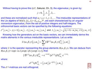 48
n
n
ˆ
e)(ˆ
Ji
R ψ
ψ −
=
2017
MRT
Given any fixed axis in the direction n (e.g., a unit normal vector) rotations about n form
a subgroup of SO(3). Associated with each of these subgroups there is a generator
which we shall denote by Jn. All elements of the given subgroup can be written as:
Generators and the Lie Algebra
ˆ ˆ
They form a one parameter subgroup of SO(3). Given a unit vector n and an arbitrary
rotation R, the following identity holds:
ˆ
nn ˆ
1
ˆ JRJR =−
where n=Rn. This result is a direct consequence of Rn(ψ)=RRn(ψ)R−1 and the
elementary matrix identity Rexp(−iψ J)R−1 =exp[−iψ (RJR−1)].
ˆˆ
ˆ ˆ
It follows that under rotations, Jn behaves as a vector in the direction of n (N.B., each
Jn is a 3×3 matrix). Let us consider the three basic matrices along the directions of the
fixed axes. By using infinitesimal angles of rotation in the R1(ψ), R2(ψ), and R3(ψ)
matrices, we can deduce that:
ˆ









 −
=









 −
=










−=
000
00
00
00
000
00
00
00
000
321 i
i
J
i
i
J
i
iJ and,
These results can be summarized in one single equation:
mkmk iJ l
l
ε−=][
where εklm is the totally antisymmetric unit tensor of rank 3.
ˆ
 