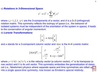 5
2017
MRT
c) Rotations in three-dimensional Space:
∑=
=→⇔=→
n
j
ji
j
ii
xRxxR
1
xxx
where i,j=1,2,3, {xi} are the three-components of a vector, and R is a 3×3 (orthogonal)
rotation matrix. This symmetry reflects the isotropy of space (i.e., the behavior of
isolated systems must be independent of the orientation of the system in space). It leads
to the conservation of angular momentum.
d) Lorentz Transformations (i.e., rotations in 4D Minkowski space-time):






Λ→





x
v
x
tt
)(
and x stands for a three-component column vector and Λ(v) is the 4×4 Lorentz matrix:












−+−
−
=Λ
T
T
vv1
v
v
v
ˆˆ)1(
)]([
γ
γ
γ
γ
µ
ν
c
c
where γ =1/√(1−|v|2/c2), v is the velocity vector (i.e., a column vector), vT is its transpose
(i.e., a row vector) and v is its unit vector. This symmetry embodies the generalization of
classical (i.e., Newtonian) physics where separate space and time symmetries are
rolled up into a single space-time symmetry, now known as Einstein’s special relativity.
ˆ
 