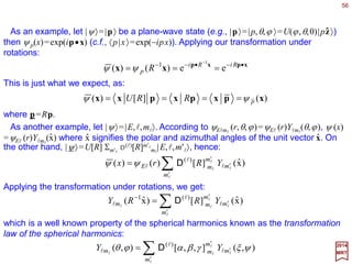 56
0)](,[ =RUH
2017
MRT
We apply the group-theoretical notions developed so far to a familiar system in quantum
mechanics – a single particle in a central potential (or, equivalently, two particles
interacting with each other in their center-of-mass frame). The fact that the potential
functions V(r) depends on the magnitude r of the coordinate vector x is a manifestation
of the rotational symmetry of the system. The mathematical statement of this symmetry
principle is:
Particle in a Central Field
where H is the Hamiltonian that governs the dynamics of the system, and U(R) is the
unitary operator on the state-vector space representing the rotation R (i.e., R∈SO(3)). It
follows from the commutator above that:
0],[ =iJH
for i=1,2,3.
The quantum mechanical states of this system are most naturally chosen as
eigenstates of the commuting operators {H,J 2,J3} and will be denoted by |E,l,ml〉. They
satisfy:
lllllll llllllll mEmmEJmEmEJmEEmEH ,,,,,,)1(,,,,,, 3
2
=+== and,
where l is an integer and ml=−l,…,+l. The Schrödinger wave function of these states is:
ll ll
mEmE ,,)( xx =ψ
where |x〉 is an eigenstate of the position operator X.
 