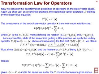 60
xxx RRU ==)(
2017
MRT
So far, we have concentrated on transformation properties of state vectors under
symmetry operations. In physical applications, it is useful to consider also transformation
properties of wave functions and operators under symmetry operations.
Transformation Law for Wave Functions
As our starting point, consider the basic relation:
with xi =ΣjRi
j xj. x and x are coordinate space three-vectors while |x〉 and |x〉 are
localized states at x and x, respectively, and R∈SO(3) is a rotation. Let |ψ〉 be an
arbitrary state vector, then:
∫∫
∞
∞−
∞
∞−
== xxxxxx )(33
ψψψ dd
where ψ (x)=〈x|ψ 〉 is the c-number (i.e., complex number) wave function in the
coordinate representation. We ask: How does ψ (x) transform under a rotation R; or,
more specifically, if:
∫
∞
∞−
== xxx )()( 3
ψψψ dRU
then how is ψ (x) related to ψ (x)? When we apply the rotation to both sides of the
arbitrary state |ψ〉=∫±∞ d3xψ (x)|x〉, we obtain:
∫∫∫∫
∞
∞−
−
∞
∞−
−
∞
∞−
∞
∞−
==== xxxxxxxxxxxx )()()()()()( 131333
RdRddRUdRU ψψψψψ
where the second equality follows from U(R)|x〉=|x〉, the third results from a change
of integration variable x→x and the last is due to renaming this dummy variable.
 