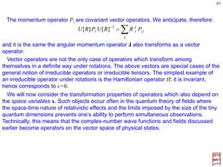 61
xpxp
xx •−•−−
===
−
RiRi
p R ee)()(
1
1
ψψ
2017
MRT
As an example, let |ψ〉=|p〉 be a plane-wave state (e.g., |p〉=|p,θ,ϕ 〉=U(ϕ,θ,0)|pz〉)
then ψ p(x)=exp(ip•x) (c.f., 〈p|x〉=exp(−ipx)). Applying our transformation under
rotations:
ˆ
This is just what we expect, as:
)()()( xpxpxpxx pRRU ψψ ====
where p=Rp.
As another example, let |ψ〉=|E,l,ml〉. According to ψElml
(r,θ,ϕ)=ψEl (r)Ylml
(θ,ϕ),
where Ylml
(θ,ϕ) are the spherical harmonics for the polar θ and azimuthal ϕ angles of
the unit vector x. On the other hand, |ψ〉=U(R) Σm′l
D(l)[R]m′l
ml
|E,l,m′l〉, hence:ˆ
∑′
′
′
=
l
l
l
l
l
l
l
m
m
m
mE YRrx )ˆ(][)()( )(
xDψψ
Applying the transformation under rotations, we get:
∑′
′
′−
=
l
l
l
ll l
l
l
m
m
m
mm YRRY )ˆ(][)ˆ( )(1
xx D
which is a well known property of the spherical harmonics known as the transformation
law of the spherical harmonics:
∑′
′
′
=
l
l
l
ll l
l
l
m
m
m
mm YY ),()],,([),( )(
ψξγβαϕθ D
 