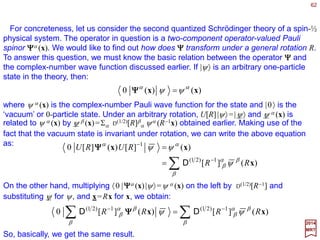 62
)()()( 1
xxx −
=→ Rψψψ
2017
MRT
So, the wave function of an arbitrary state transform under rotations as:
Let us generalize this wave functions that also carry a discrete index (e.g., σ ). For
concreteness’ sake, let us consider the case of coordinate space wave functions, this
time spin-½ objects – these are the Pauli spinor wave functions. The basis vectors are
chosen to be {|x,σ〉,σ =±½}, and they transform as:
∑=
λ
λ
σ λσ ,][,)( )21(
xx RRRU D
where D(1/2)[R] is the angular momentum ½ rotation matrix. An arbitrary state of such a
spin-½ object can be written as:
∑∫
∞
∞−
=
σ
σ
σψ ,)(3
xxxdΨΨΨΨ
where ψ σ (x) is the two-component Pauli wave function of |ΨΨΨΨ〉.
 