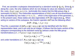 More formally, observe that, since J•P commutes with P, the standard state can be
chosen as simultaneous eigenstates of these operators; thus, in conjunction with P1|pz〉
=P2|pz〉=0 and P3|pz〉=p|pz〉, we have:
77
jjjj mmmJm
p
,,, 3 ppp
PJ
==
•
2017
MRT
ˆ
ˆ ˆ ˆ
Now, we can define a general single particle state with momentum in the n(θ,ϕ)
direction by:
ˆ
jjj mpUmpm ,ˆ)0,,(;,,, zp θϕϕθ =≡
By construction, the label mj represents the helicity of the particle. We can see that this
interpretation is preserved by this last equation as J•P is invariant under all rotations.
Explicitly, since U(R)U−1(R)=1 and U−1(R)J•PU(R)=J•P is invariant, we then have:
jjjj
j
j
jjj
mpmmpmRU
mp
p
RU
mp
p
RURURU
mp
p
RUmpRU
p
m
p
;,,,ˆ)(
,ˆ
1
)(
,ˆ
1
)]()([)(
,ˆ
1
)(,ˆ)]0,,([,
1
ϕθ
θϕ
==
•=
•=
⋅•⋅=
•
≡
•
−
z
zPJ
zPJ
zPJ1z
PJ
p
PJ
 