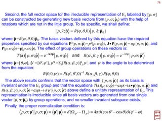 78
i
j
ji
j
iaR
axRx +=→ ∑withxx ,
2017
MRT
All evidence indicates that the three-dimensional physical space is homogeneous and
isotropic, so that results of scientific experiments performed on isolated systems should
not depend on the specific location or orientation of the experimental setup (or reference
frame) used. This basic fact is incorporated in the mathematical framework by assuming
the underlying space to be a Euclidean space.
Euclidean Groups E2 and E3
The symmetry group of a n-dimensional Euclidean space is the Euclidean group En. It
consists of two types of transformations: uniform translations (e.g., along a certain
direction a by a distance a) T(a), and uniform rotations (e.g., around a unit vector n by
some angle θ) Rn(θ). Since T(a) and Rn(θ) in general do not commute, En combines them
in non-trivial ways, which leads to many new and interesting results.
ˆ
ˆ ˆ
We study E2 and E3 to pave the way for a full discussion of Lorentz and Poincaré
groups which underlie the space-time symmetry of the physical world according to
Einstein’s (special) relativity.
The Euclidian group En consists of all continuous linear transformations on the n-
dimensional Euclidean space ℜn which leave the length of all vectors invariant. Points in
ℜn are characterized by their coordinates {xi ,i=1,2,…,n}.
The homogeneous part of this equation corresponds to a rotation. The inhomoge-
neous part (parameterized by ai) corresponds to a uniform translation of all points.
A general linear transformation takes the form:
 
