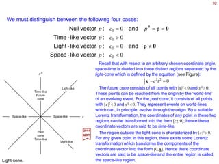 92
ii
xxtcx == == µµ
and0
2017
MRT
The basic tenet of the theory of relativity is that there is a fundamental symmetry
between the three space dimensions and the time dimension, as manifested most
directly in the constancy of the velocity of light in all coordinate frames.
An event, characterized by the spatial coordinates {xi ,i=1,2,3} (e.g., Cartesian,
spherical, hyperbolic, &c.) and the time t, will be denoted by {xµ ,µ=0,1,2,3} where:
and c is the velocity of light in vacuum. These are now called space-time coordinates.
2222022
)()()( tcxx −=−≡ xx
Let x1
µ and x2
µ represent two events. The difference between the two events defines a
coordinate four-vector x≡xµ =x1
µ −x2
µ. The 4D length |x| of a four-vector x is defined by:
The coordinates xµ of an event can be considered as a four-vector if we understand it to
mean the difference between that event and the event represented by the origin [0,0].
In terms of the metric tensor gµν, the definition of the length of a four-vector x can be
written as:
∑∑ +++≡=
µ
µ
µ
µ
µ
µ
µ
µ
µ
µν
νµ
µν )( 3
3
2
2
1
1
0
0
2
xxgxxgxxgxxgxxgx
with gµν =0 if µ ≠ν (i.e., the off-diagonal elements) and −g00 =g11 =g22 =g33 =+1 when µ
=ν. This is the Minkowski metric which is said to have the signature (−1,1,1,1).
Compare this to the Euclidean metric δij with signature (1,1,1).
 