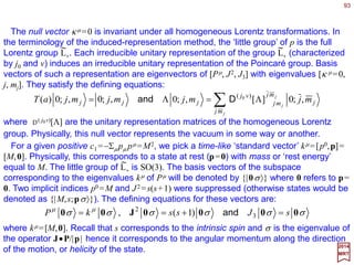 93
∑∑ Λ=≡→Λ=→
ν
νµ
ν
µµµ
ν
ν
ν
µµµ xxxxandeee ˆˆˆ
2017
MRT
Homogeneous Lorentz transformations are continuous linear transformations, ΛΛΛΛ,
on the unit coordinate vectors, êµ, and coordinate components, xµ, given by:
which preserves the length of four-vector (i.e., |x|2 =|x|2). The bar (i.e.,¯ ) over the index
represents the transformed to coordinate system. We can reformulate the condition on
Lorentz transformations ΛΛΛΛ without referring to any specific four-vector as either:
If we suppress the indices in the above equation, it can be written in matrix form as:
Taking the determinant on both sides of this last equation, we obtain (detΛ)2=1, hence
detΛ=±1. Setting λ=σ =0 in the equation Σµν gµνΛµ
λΛν
σ =gλσ above, we obtain:
µν
λσ
λσν
σ
µ
λλσ
µν
ν
σ
µ
λµν gggg =ΛΛ=ΛΛ ∑∑ or
11 −−
= gg T
ΛΛΛΛΛΛΛΛ
1)()( 2
0
20
0 =Λ−Λ ∑i
i
This implies that (Λ0
0)2≥1, hence Λ0
0≥1 or Λ0
0≤−1. Since Λ0
0=1 for the identity
transformation,continuity requires that all proper Lorentz transformations have Λ0
0≥1.
So, homogeneous Lorentz transformations are linear transformations of 4×4 matrices
with Λ0
0≥1 that leave the tensor gµν invariant (N.B., they also make the four-
dimensional totally antisymmetric unit tensor ε µνλσ with ε 0123=1 also invariant).
Homogeneous Lorentz Transformations
 