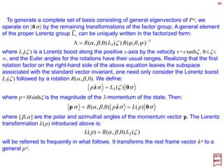 Rotations in the three spatial dimensions are examples of Lorentz transformations in
this generalized sense. They are of the form:
where Ri
j denotes ordinary 3×3 rotation matrices.
94
Lorentz boost with velocity v along the x
coordinate axis.
2017
MRT
Of more interest are special Lorentz transformations which mix
spatial coordinates with the time coordinate. The simplest of
these is a Lorentz boost along a given coordinate axis, say the
x-axis:
This corresponds physically to the transformation between two
coordinate frames moving with respect to each other along the
x-direction at the speed v=|v|=ctanhζ (with v being the velocity)
(see Figure). When relativistic motion (i.e., a proper Lorentz
boost) is along the y- or z- directions, the coshζ and sinhζ terms
move on to the appropriate row and column as shown above.












=
0
0
0
0001
][ i
jR
R µ
ν












=
1000
0100
00coshsinh
00sinhcosh
][ 1
ζζ
ζζ
µ
νL
t x y z
t
x
y
z
v
x,x
z
y y
z
O O
 