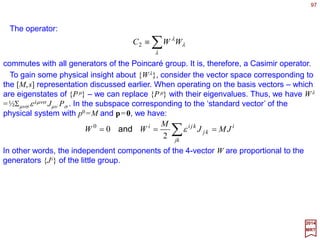 97
vu •+−==⋅ ∑ 00
vuvugvu
µν
νµ
µν
2017
MRT
A general Lorentz transformation can be written as the product of rotations and
Lorentz boosts.
Proper Lorentz Group
The set of all proper Lorentz transformations {ΛΛΛΛ} satisfying Σµν gµν Λµ
λΛν
σ =gλσ given
Λ0
0≥1 forms the Proper Lorentz Group. It will be denoted by the symbol L+.
~
The group of all special ‘orthogonal’ 4×4 matrices – the quotation marks here call
attention to the non-Euclidean signature of the invariant metric gµν, (−1,1,1,1). Thus, Λ-
matrices for Lorentz boosts are not unitary like the rotation matrices. The mathematical
designation of this group is SO(3,1) where the arguments refer to the fact that the
signature of the metric tensor gµν involves 3 positive signs and 1 negative sign.
The scalar product of two four-vectors uµ and vµ is defined as:
The ordinary 4 components of a Lorentz vector {vµ} are referred to as the
contravariant components of v. An alternative way to represent the same vector is by its
covariant components {vµ} defined as:
∑=
ν
ν
µνµ vgv
It is obvious that v0 =−v0 and vi =vi for i=1,2,3. The scalar product above simplifies to:
∑∑ ==⋅
µ
µ
µ
µ
µ
µ vuvuvu
 