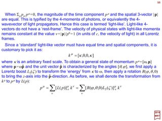 98
2017
MRT
Making use of xµ =Σν Λµ
ν xν and vµ =Σν gµνvν, we have:
∑ −
Λ=→
ν
ν
ν
µµµ vvv ][ 1
∑∑∑∑ −
=Λ=Λ==
ν
ν
ν
µ
λσν
ν
σνλ
σµλ
λσ
σλ
σµλ
λ
λ
µλµ vvggvgvgv ][)( 1
ΛΛΛΛ
where the last step follows from ΛΛΛΛ−1=gΛΛΛΛTg−1. This means that the covariant components
of a four-vector v≡vµ transforms under proper Lorentz transformation as:
This result displays the transformation property of vµ in the form which most explicitly
indicates why Σµvµ uµ is an invariant. There is a natural covariant four-vector, the four-
gradient ∂µ . We can verify that:
∑∑ ∂
∂
Λ=
∂
∂
∂
∂
=
∂
∂
=∂→∂ −
λ
λ
λ
µ
λ
λµ
λ
µµµ
xxx
x
x
][ 1
 