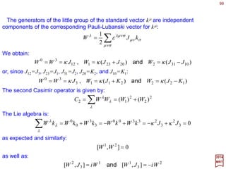 99
µµµµ
axxx +=→
2017
MRT
Lorentz transformations are homogeneous transformations on the four-dimensional
coordinates. The assumption of homogeneity of space-time requires the invariance of
the laws of physics under four-dimensional translations T(a) which are inhomogeneous
transformations:
Translations and the Poincaré Group
The four-dimensional translation group is Abelian.
Now, the set of transformations in Minkowski space consisting of all translations and
proper Lorentz transformations and their products for a group P, called the Poincaré
group, or the inhomogeneous Lorentz group. A general element of the Poincaré group is
denoted g(a,Λ), it induces the coordinate transformation:
µ
ν
νµ
ν
µµ
axxx a
+Λ= → ∑),(ΛΛΛΛg
A transformation g(ΛΛΛΛ,a) followed by another g(ΛΛΛΛ,a), is equivalent to a single
transformation given by the group multiplication rule:
),(),(),( aaaa += ΛΛΛΛΛΛΛΛΛΛΛΛΛΛΛΛΛΛΛΛ ggg
This can be seen by applying the transformation xµ →xµ above a second time for xµ →xµ:
)()( µ
λ
λµ
λ
λν
νλ
ν
µ
λ
µ
λ
λ
ν
νλ
ν
µ
λ
µ
λ
λµ
λ
µ
aaxaaxaxx +Λ+ΛΛ=+








+ΛΛ=+Λ= ∑∑∑ ∑∑
or x =ΛΛΛΛx+a=ΛΛΛΛ(ΛΛΛΛx+a)+a=(ΛΛΛΛΛΛΛΛ)x+(ΛΛΛΛa+a) if we suppress the Lorentz indices (and
the associated sum over repeated indices).
~
¯
¯
 