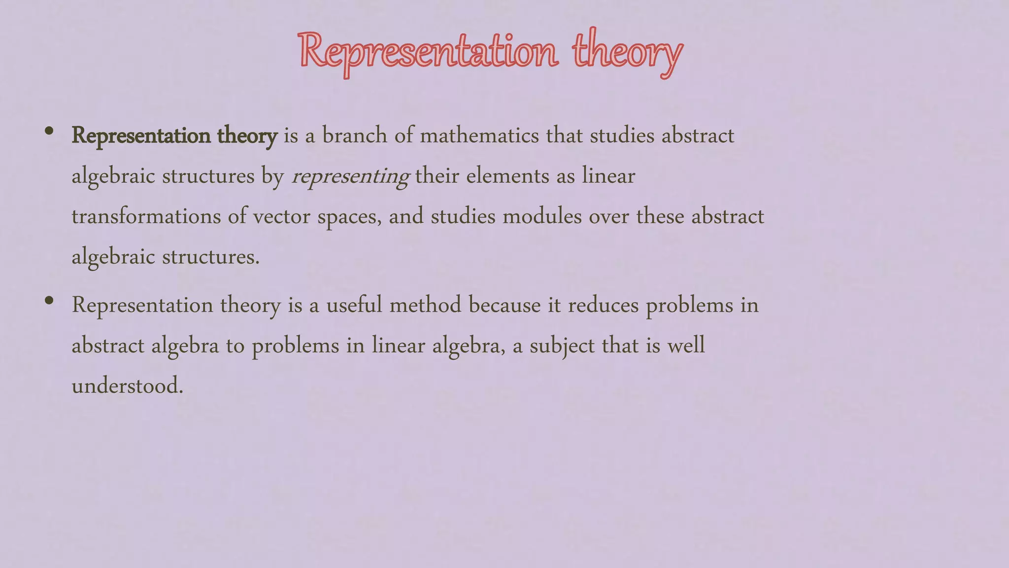 • Representation theory is a branch of mathematics that studies abstract
algebraic structures by representing their elements as linear
transformations of vector spaces, and studies modules over these abstract
algebraic structures.
• Representation theory is a useful method because it reduces problems in
abstract algebra to problems in linear algebra, a subject that is well
understood.
 