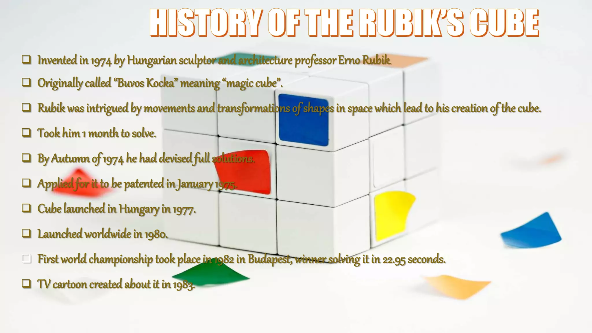  Inventedin 1974by Hungariansculptor and architecture professorErno Rubik.
 Originallycalled “Buvos Kocka”meaning “magic cube”.
 Rubikwasintriguedby movementsand transformations of shapesin space whichlead to his creation of the cube.
 Tookhim1 monthto solve.
 By Autumnof 1974 he had devisedfull solutions.
 Appliedfor it to be patentedin January1975.
 Cubelaunched in Hungaryin 1977.
 Launchedworldwide in 1980.
 First world championshiptookplace in 1982 in Budapest, winner solving it in 22.95 seconds.
 TV cartoon created about it in 1983.
 