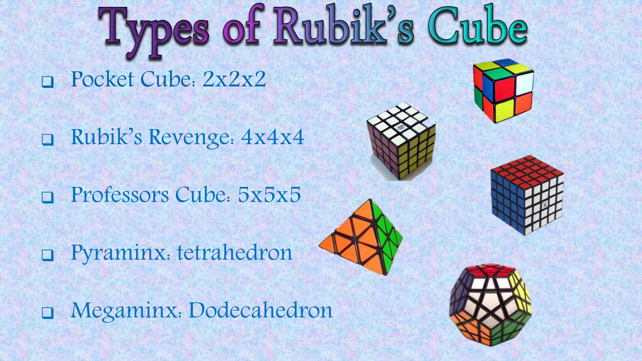  Pocket Cube: 2x2x2
 Rubik’s Revenge: 4x4x4
 Professors Cube: 5x5x5
 Pyraminx: tetrahedron
 Megaminx: Dodecahedron
 